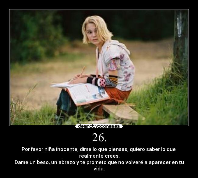 26. - Por favor niña inocente, dime lo que piensas, quiero saber lo que 
realmente crees.
Dame un beso, un abrazo y te prometo que no volveré a aparecer en tu vida.
