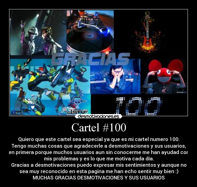 Cartel #100 - Quiero que este cartel sea especial ya que es mi cartel numero 100.
Tengo muchas cosas que agradecerle a desmotivaciones y sus usuarios,
en primera porque muchos usuarios aun sin conocerme me han ayudad con
mis problemas y es lo que me motiva cada día.
Gracias a desmotivaciones puedo expresar mis sentimientos y aunque no
sea muy reconocido en esta pagina me han echo sentir muy bien :)
MUCHAS GRACIAS DESMOTIVACIONES Y SUS USUARIOS