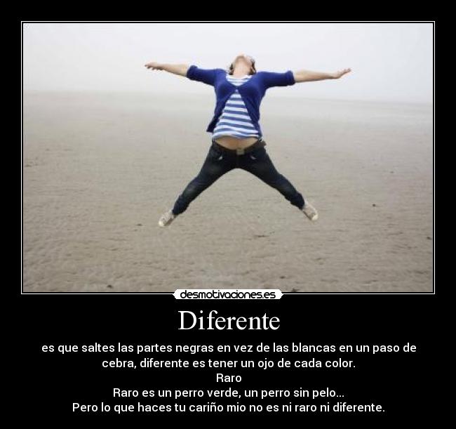 Diferente - es que saltes las partes negras en vez de las blancas en un paso de
cebra, diferente es tener un ojo de cada color.
Raro
Raro es un perro verde, un perro sin pelo...
Pero lo que haces tu cariño mio no es ni raro ni diferente.