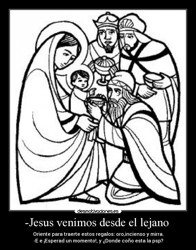 -Jesus venimos desde el lejano - Oriente para traerte estos regalos: oro,incienso y mirra.
-E e ¡Esperad un momento!, y ¿Donde coño esta la psp?