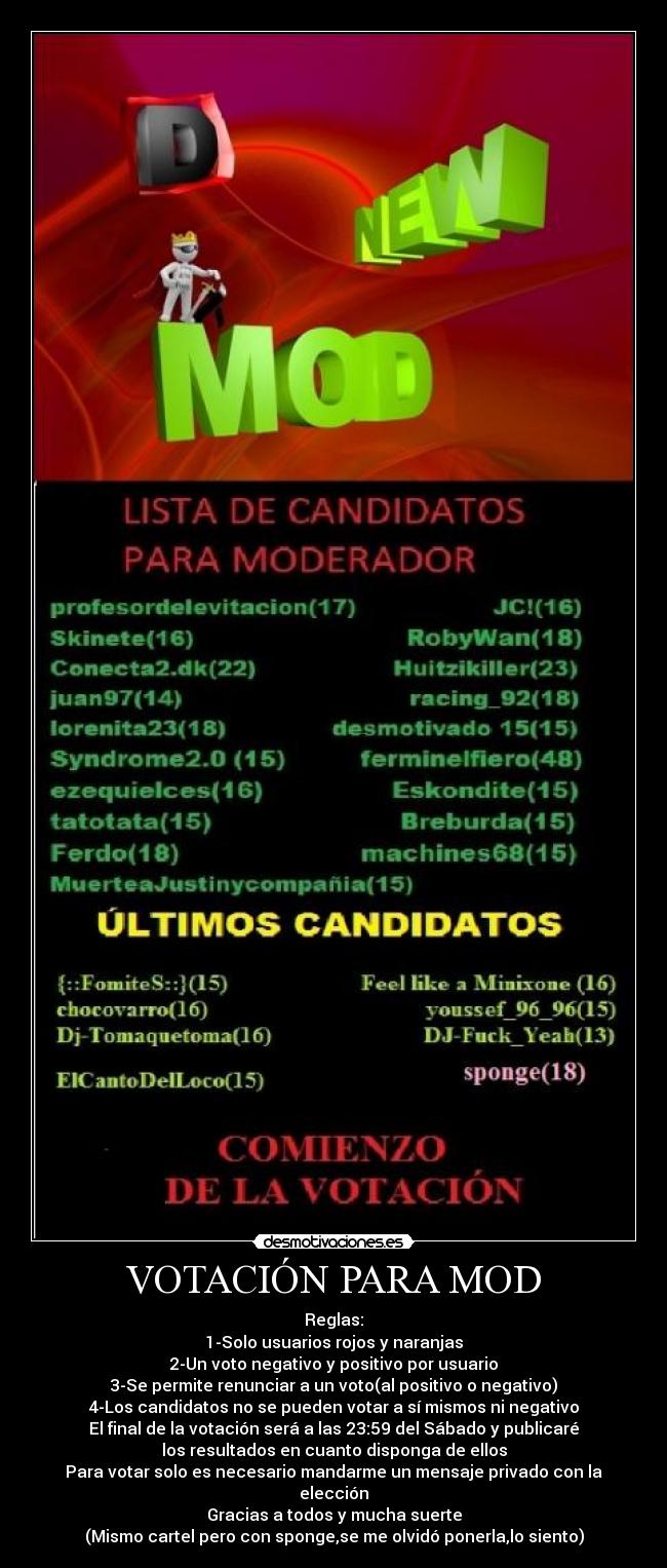 VOTACIÓN PARA MOD - Reglas:
1-Solo usuarios rojos y naranjas
2-Un voto negativo y positivo por usuario
3-Se permite renunciar a un voto(al positivo o negativo)
4-Los candidatos no se pueden votar a sí mismos ni negativo
El final de la votación será a las 23:59 del Sábado y publicaré
los resultados en cuanto disponga de ellos
Para votar solo es necesario mandarme un mensaje privado con la
elección
Gracias a todos y mucha suerte
(Mismo cartel pero con sponge,se me olvidó ponerla,lo siento)