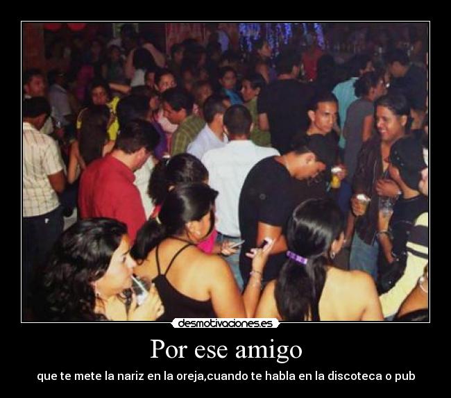 Por ese amigo - que te mete la nariz en la oreja,cuando te habla en la discoteca o pub