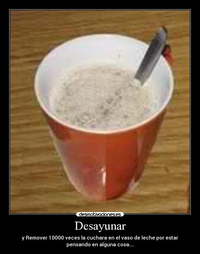 Desayunar - y Remover 10000 veces la cuchara en el vaso de leche por estar
pensando en alguna cosa....