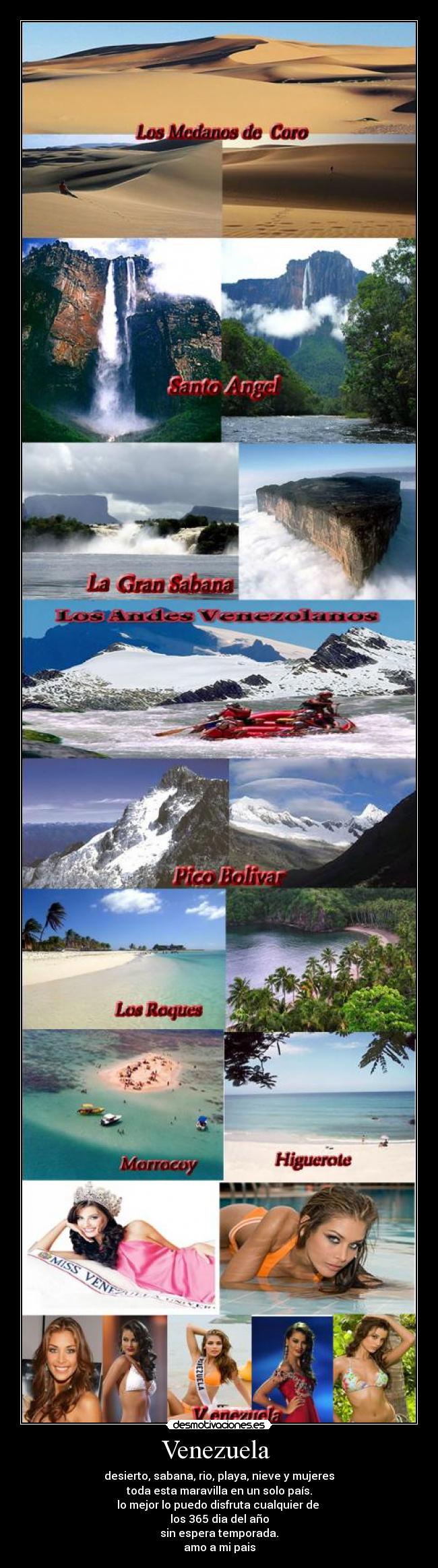 Venezuela  - desierto, sabana, rio, playa, nieve y mujeres
toda esta maravilla en un solo país.
lo mejor lo puedo disfruta cualquier de 
los 365 dia del año
sin espera temporada.
amo a mi pais