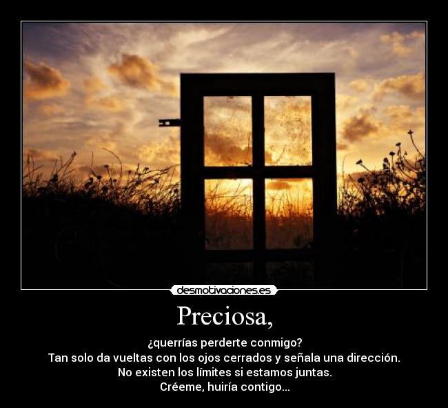 Preciosa, - ¿querrías perderte conmigo?
Tan solo da vueltas con los ojos cerrados y señala una dirección.
No existen los límites si estamos juntas.
Créeme, huiría contigo...