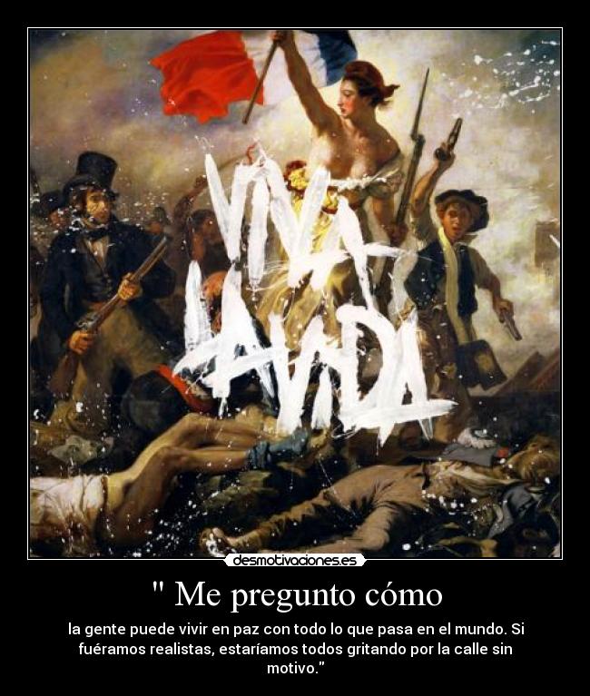 Me pregunto cómo - la gente puede vivir en paz con todo lo que pasa en el mundo. Si
fuéramos realistas, estaríamos todos gritando por la calle sin
motivo.