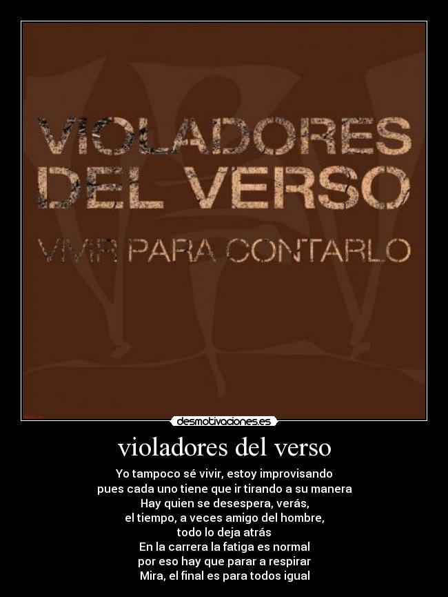 violadores del verso - Yo tampoco sé vivir, estoy improvisando
pues cada uno tiene que ir tirando a su manera
Hay quien se desespera, verás,
el tiempo, a veces amigo del hombre,
todo lo deja atrás
En la carrera la fatiga es normal
por eso hay que parar a respirar
Mira, el final es para todos igual
