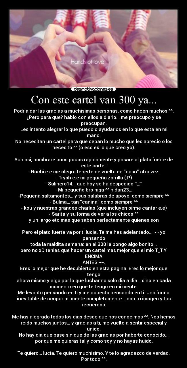Con este cartel van 300 ya... - Podria dar las gracias a muchisimas personas, como hacen muchos ^^.
¿Pero para que? hablo con ellos a diario... me preocupo y se
preocupan.
Les intento alegrar lo que puedo o ayudarlos en lo que esta en mi
mano.
No necesitan un cartel para que sepan lo mucho que les aprecio o los
necesito ^^ (o eso es lo que creo yo).
Aun asi, nombrare unos pocos rapidamente y pasare al plato fuerte de
este cartel:
- Nachi e.e me alegra tenerte de vuelta en casa otra vez.
- Trysh e.e mi pequeña zorrilla (:P)
- Salinero14... que hoy se ha despedido T_T
- Mi pequeño bro niga ^^ hidan23...
-Pequena saltamontes... y sus palabras de apoyo, como siempre ^^
- Bulma... tan canina como siempre ^^
- kou y nuestras grandes charlas (que incluyen oirme cantar e.e)
- Sarita y su forma de ver a los chicos ^^
y un largo etc mas que saben perfectamente quienes son
Pero el plato fuerte va por ti lucia. Te me has adelantado... ¬¬ yo
pensando
toda la maldita semana: en el 300 le pongo algo bonito...
pero no xD tenias que hacer un cartel mas mejor que el mio T_T Y
ENCIMA
ANTES ¬¬.
Eres lo mejor que he desubierto en esta pagina. Eres lo mejor que
tengo
ahora mismo y algo por lo que luchar no solo dia a dia... sino en cada
momento en que te tengo en mi mente.
Me levanto pensando en ti y me acuesto pensando en ti. Una forma
inevitable de ocupar mi mente completamente... con tu imagen y tus
recuerdos.
Me has alegrado todos los dias desde que nos conocimos ^^. Nos hemos
reido muchos juntos... y gracias a ti, me vuelto a sentir especial y
unico.
No hay dia que pase sin que de las gracias por haberte conocido...
por que me quieras tal y como soy y no hayas huido.
Te quiero... lucia. Te quiero muchisimo. Y te lo agradezco de verdad.
Por todo ^^.