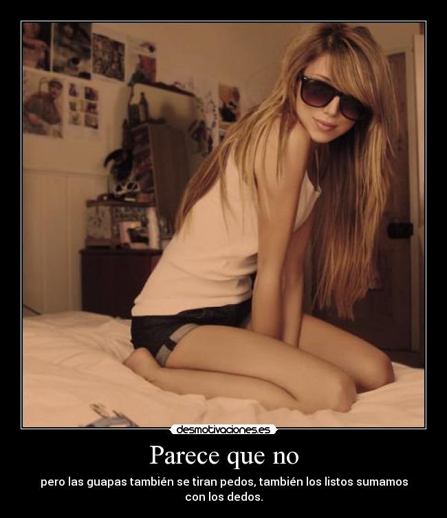Parece que no - pero las guapas también se tiran pedos, también los listos sumamos con los dedos.