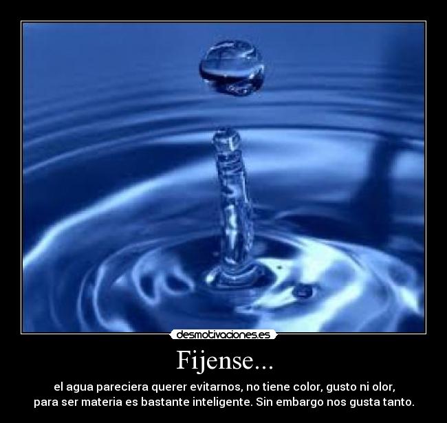Fijense... - el agua pareciera querer evitarnos, no tiene color, gusto ni olor,
para ser materia es bastante inteligente. Sin embargo nos gusta tanto.