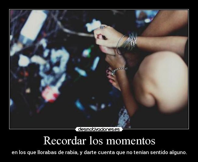 Recordar los momentos - en los que llorabas de rabia, y darte cuenta que no tenían sentido alguno.