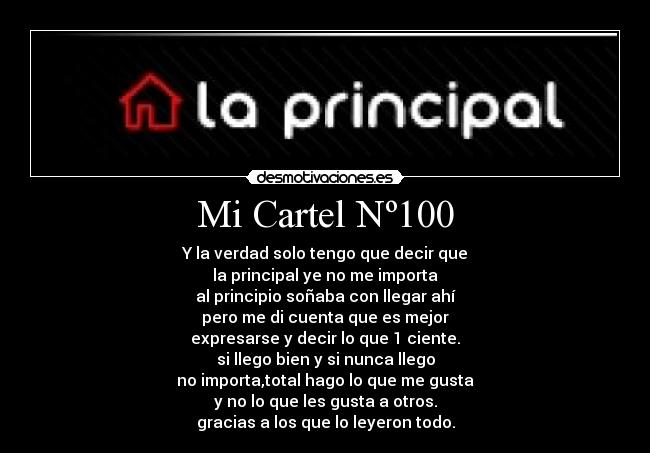 Mi Cartel Nº100 - Y la verdad solo tengo que decir que
la principal ye no me importa
al principio soñaba con llegar ahí
pero me di cuenta que es mejor
expresarse y decir lo que 1 ciente.
si llego bien y si nunca llego
no importa,total hago lo que me gusta
y no lo que les gusta a otros.
gracias a los que lo leyeron todo.