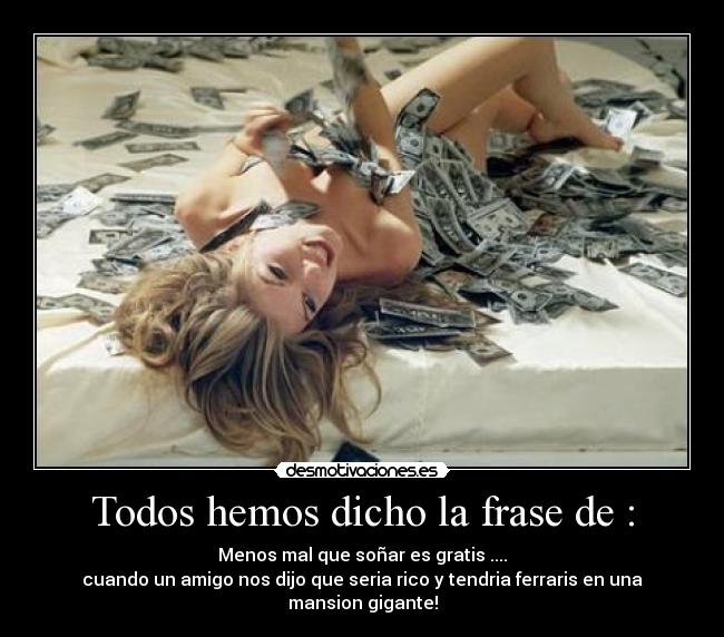 Todos hemos dicho la frase de : - Menos mal que soñar es gratis ....
cuando un amigo nos dijo que seria rico y tendria ferraris en una mansion gigante!