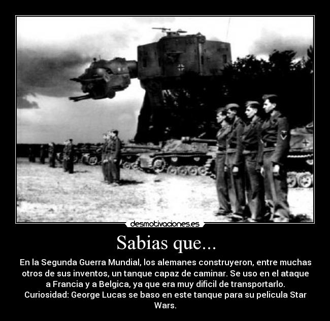 Sabias que... - En la Segunda Guerra Mundial, los alemanes construyeron, entre muchas
otros de sus inventos, un tanque capaz de caminar. Se uso en el ataque
a Francia y a Belgica, ya que era muy dificil de transportarlo.
Curiosidad: George Lucas se baso en este tanque para su pelicula Star
Wars.