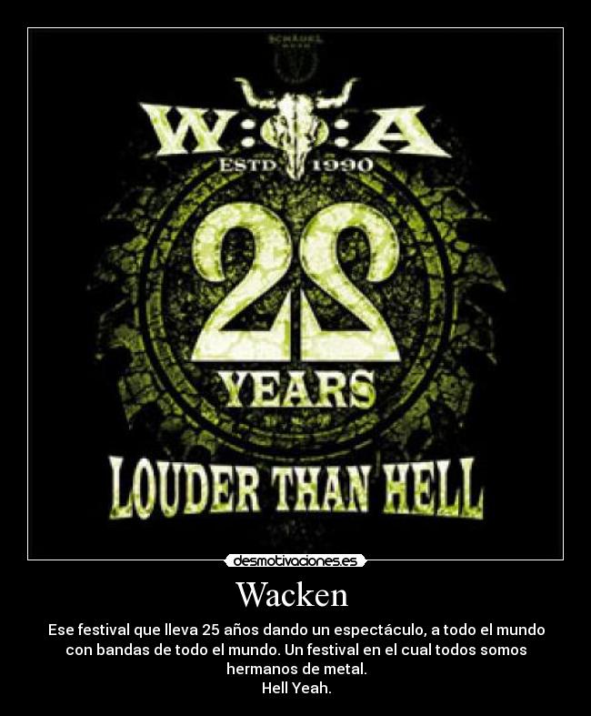 Wacken  - Ese festival que lleva 25 años dando un espectáculo, a todo el mundo
con bandas de todo el mundo. Un festival en el cual todos somos
hermanos de metal.
Hell Yeah.