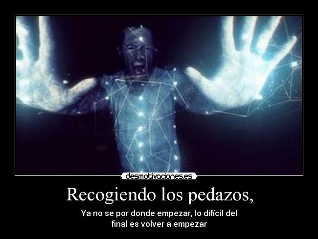 Recogiendo los pedazos, - Ya no se por donde empezar, lo difícil del
final es volver a empezar