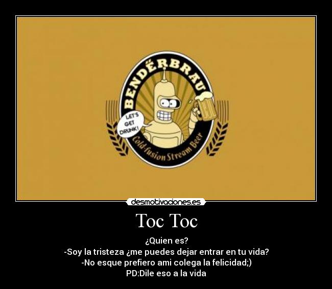 Toc Toc - ¿Quien es?
-Soy la tristeza ¿me puedes dejar entrar en tu vida?
-No esque prefiero ami colega la felicidad;)
PD:Dile eso a la vida