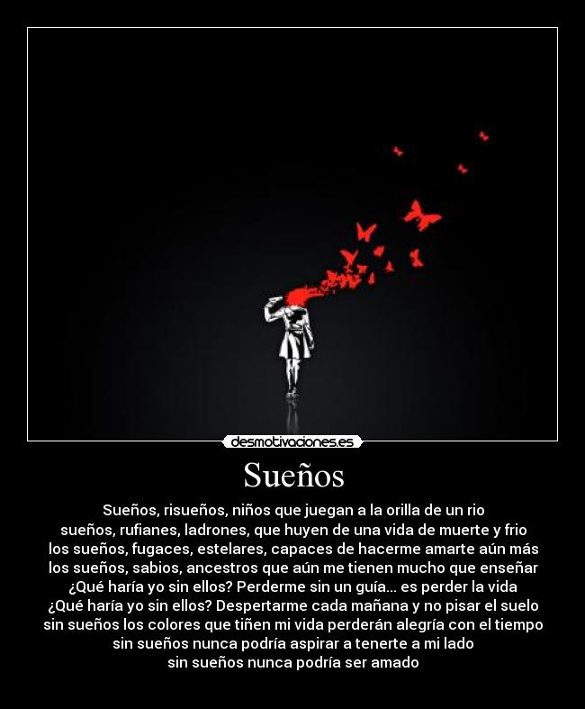 Sueños - Sueños, risueños, niños que juegan a la orilla de un rio
sueños, rufianes, ladrones, que huyen de una vida de muerte y frio
los sueños, fugaces, estelares, capaces de hacerme amarte aún más
los sueños, sabios, ancestros que aún me tienen mucho que enseñar
¿Qué haría yo sin ellos? Perderme sin un guía... es perder la vida
¿Qué haría yo sin ellos? Despertarme cada mañana y no pisar el suelo
sin sueños los colores que tiñen mi vida perderán alegría con el tiempo
sin sueños nunca podría aspirar a tenerte a mi lado
sin sueños nunca podría ser amado
