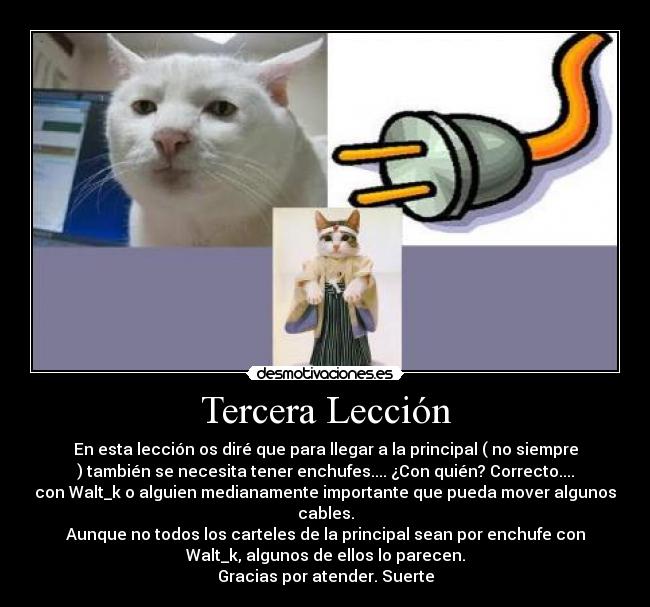 Tercera Lección - En esta lección os diré que para llegar a la principal ( no siempre
) también se necesita tener enchufes.... ¿Con quién? Correcto....
con Walt_k o alguien medianamente importante que pueda mover algunos
cables.
Aunque no todos los carteles de la principal sean por enchufe con
Walt_k, algunos de ellos lo parecen.
Gracias por atender. Suerte