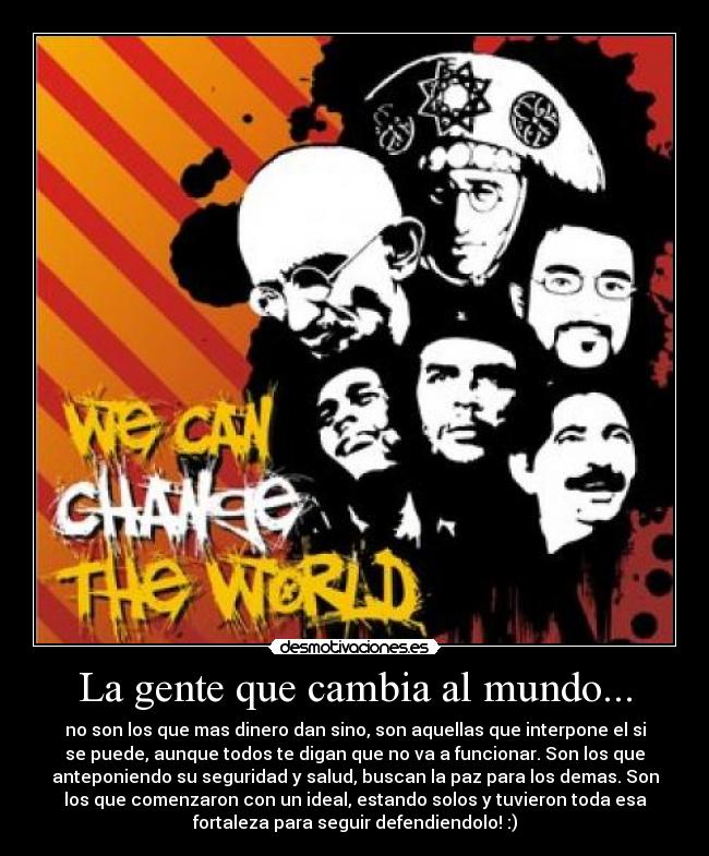 La gente que cambia al mundo... - no son los que mas dinero dan sino, son aquellas que interpone el si
se puede, aunque todos te digan que no va a funcionar. Son los que
anteponiendo su seguridad y salud, buscan la paz para los demas. Son
los que comenzaron con un ideal, estando solos y tuvieron toda esa
fortaleza para seguir defendiendolo! :)