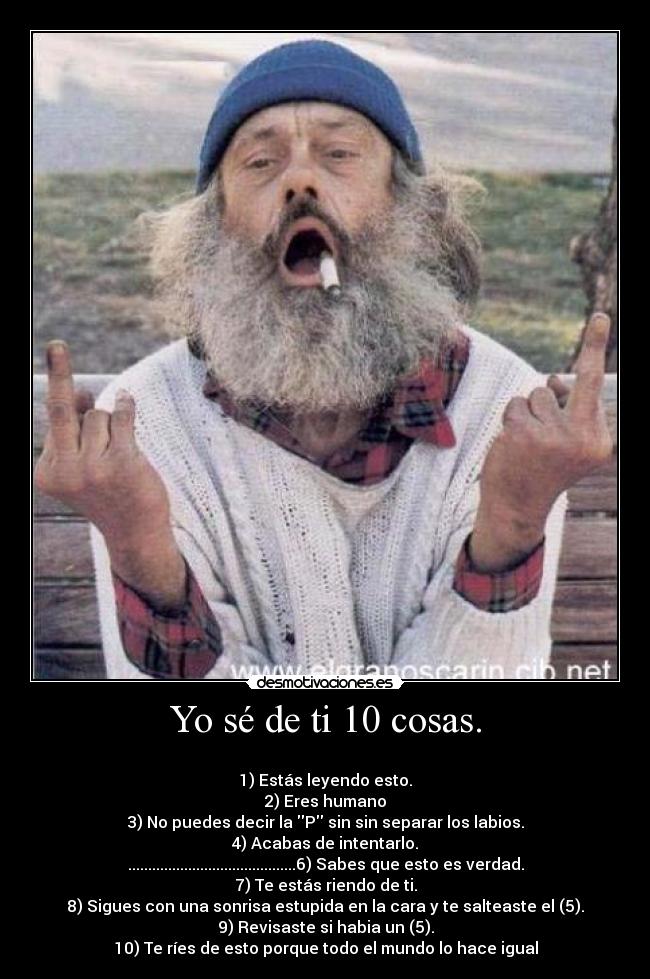 Yo sé de ti 10 cosas. -
1) Estás leyendo esto.
2) Eres humano
3) No puedes decir la P sin sin separar los labios.
4) Acabas de intentarlo.
..........................................6) Sabes que esto es verdad.
7) Te estás riendo de ti.
8) Sigues con una sonrisa estupida en la cara y te salteaste el (5).
9) Revisaste si habia un (5).
10) Te ríes de esto porque todo el mundo lo hace igual