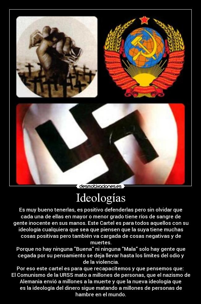 Ideologías - Es muy bueno tenerlas, es positivo defenderlas pero sin olvidar que
cada una de ellas en mayor o menor grado tiene ríos de sangre de
gente inocente en sus manos. Este Cartel es para todos aquellos con su
ideología cualquiera que sea que piensen que la suya tiene muchas
cosas positivas pero también va cargada de cosas negativas y de
muertes.
Porque no hay ninguna Buena ni ninguna Mala solo hay gente que
cegada por su pensamiento se deja llevar hasta los limites del odio y
de la violencia.
Por eso este cartel es para que recapacitemos y que pensemos que:
El Comunismo de la URSS mato a millones de personas, que el nazismo de
Alemania envió a millones a la muerte y que la nueva ideología que
es la ideología del dinero sigue matando a millones de personas de
hambre en el mundo.