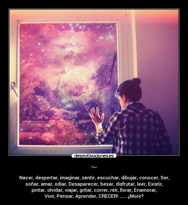 ~ - Nacer, despertar, imaginar, sentir, escuchar, dibujar, conocer, Ser,
soñar, amar, odiar, Desaparecer, besar, disfrutar, leer, Existir,
pintar, olvidar, viajar, gritar, correr, reír, llorar, Enamorar,
Vivir, Pensar, Aprender, CRECER! ...... ¿Morir?