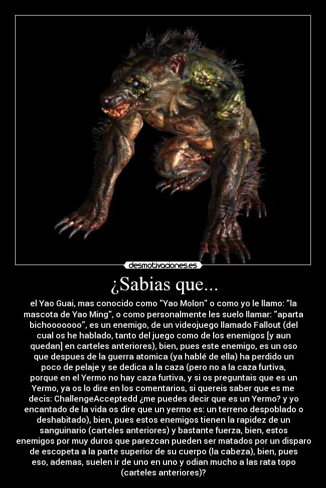 ¿Sabias que... - el Yao Guai, mas conocido como Yao Molon o como yo le llamo: la
mascota de Yao Ming, o como personalmente les suelo llamar: aparta
bichooooooo, es un enemigo, de un videojuego llamado Fallout (del
cual os he hablado, tanto del juego como de los enemigos [y aun
quedan] en carteles anteriores), bien, pues este enemigo, es un oso
que despues de la guerra atomica (ya hablé de ella) ha perdido un
poco de pelaje y se dedica a la caza (pero no a la caza furtiva,
porque en el Yermo no hay caza furtiva, y si os preguntais que es un
Yermo, ya os lo dire en los comentarios, si quereis saber que es me
decis: ChallengeAcceptedd ¿me puedes decir que es un Yermo? y yo
encantado de la vida os dire que un yermo es: un terreno despoblado o
deshabitado), bien, pues estos enemigos tienen la rapidez de un
sanguinario (carteles anteriores) y bastante fuerza, bien, estos
enemigos por muy duros que parezcan pueden ser matados por un disparo
de escopeta a la parte superior de su cuerpo (la cabeza), bien, pues
eso, ademas, suelen ir de uno en uno y odian mucho a las rata topo
(carteles anteriores)?