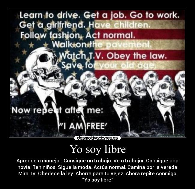 Yo soy libre - Aprende a manejar. Consigue un trabajo. Ve a trabajar. Consigue una
novia. Ten niños. Sigue la moda. Actúa normal. Camina por la vereda.
Mira TV. Obedece la ley. Ahorra para tu vejez. Ahora repite conmigo:
Yo soy libre