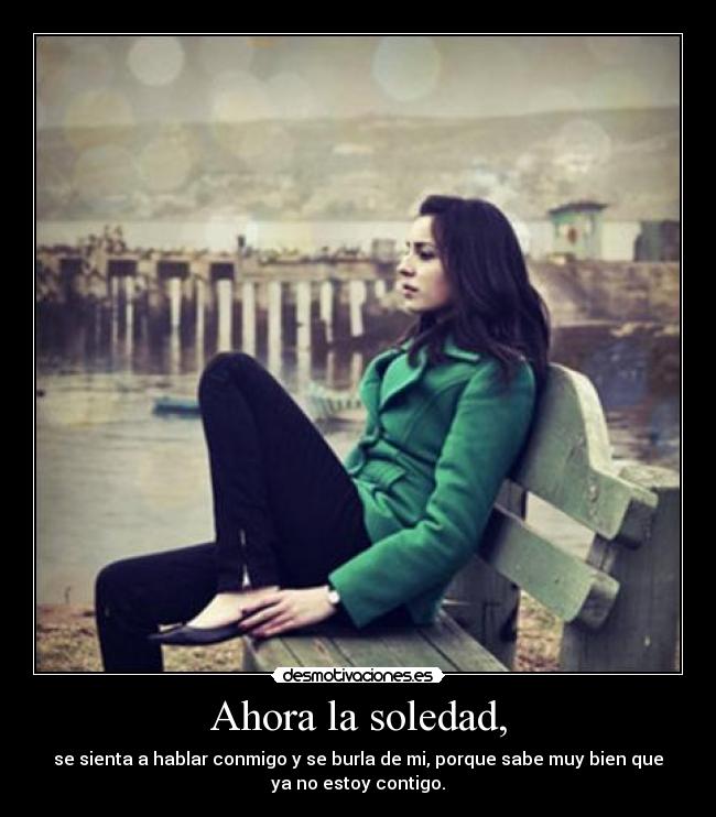 Ahora la soledad, - se sienta a hablar conmigo y se burla de mi, porque sabe muy bien que
ya no estoy contigo.