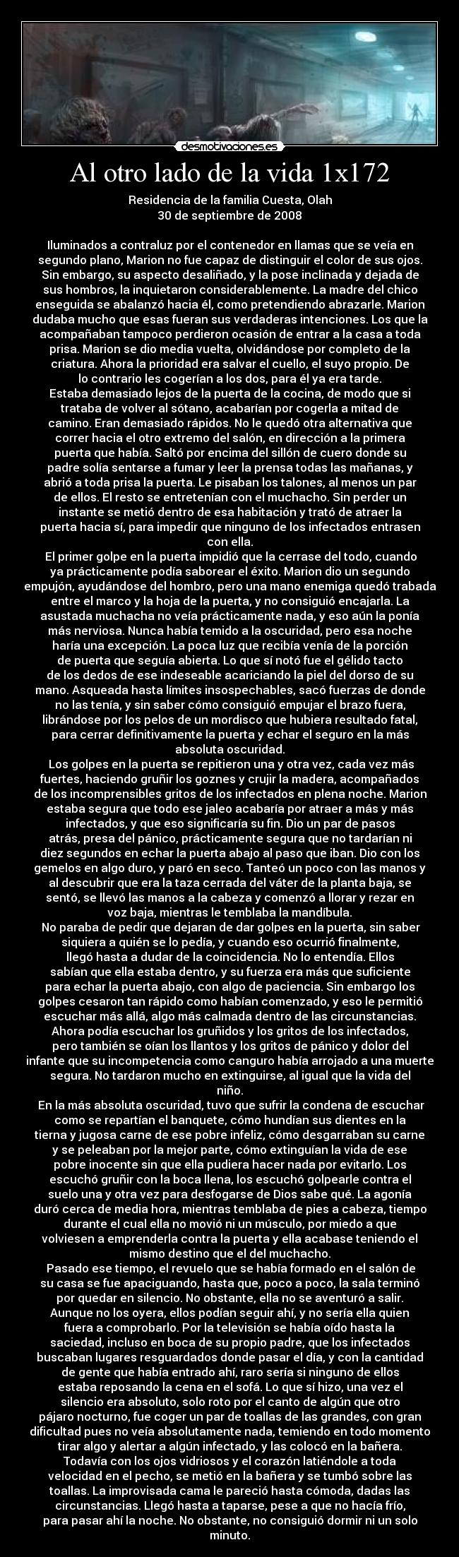 Al otro lado de la vida 1x172 - Residencia de la familia Cuesta, Olah
30 de septiembre de 2008

Iluminados a contraluz por el contenedor en llamas que se veía en
segundo plano, Marion no fue capaz de distinguir el color de sus ojos.
Sin embargo, su aspecto desaliñado, y la pose inclinada y dejada de
sus hombros, la inquietaron considerablemente. La madre del chico
enseguida se abalanzó hacia él, como pretendiendo abrazarle. Marion
dudaba mucho que esas fueran sus verdaderas intenciones. Los que la
acompañaban tampoco perdieron ocasión de entrar a la casa a toda
prisa. Marion se dio media vuelta, olvidándose por completo de la
criatura. Ahora la prioridad era salvar el cuello, el suyo propio. De
lo contrario les cogerían a los dos, para él ya era tarde.
Estaba demasiado lejos de la puerta de la cocina, de modo que si
trataba de volver al sótano, acabarían por cogerla a mitad de
camino. Eran demasiado rápidos. No le quedó otra alternativa que
correr hacia el otro extremo del salón, en dirección a la primera
puerta que había. Saltó por encima del sillón de cuero donde su
padre solía sentarse a fumar y leer la prensa todas las mañanas, y
abrió a toda prisa la puerta. Le pisaban los talones, al menos un par
de ellos. El resto se entretenían con el muchacho. Sin perder un
instante se metió dentro de esa habitación y trató de atraer la
puerta hacia sí, para impedir que ninguno de los infectados entrasen
con ella.
	El primer golpe en la puerta impidió que la cerrase del todo, cuando
ya prácticamente podía saborear el éxito. Marion dio un segundo
empujón, ayudándose del hombro, pero una mano enemiga quedó trabada
entre el marco y la hoja de la puerta, y no consiguió encajarla. La
asustada muchacha no veía prácticamente nada, y eso aún la ponía
más nerviosa. Nunca había temido a la oscuridad, pero esa noche
haría una excepción. La poca luz que recibía venía de la porción
de puerta que seguía abierta. Lo que sí notó fue el gélido tacto
de los dedos de ese indeseable acariciando la piel del dorso de su
mano. Asqueada hasta límites insospechables, sacó fuerzas de donde
no las tenía, y sin saber cómo consiguió empujar el brazo fuera,
librándose por los pelos de un mordisco que hubiera resultado fatal,
para cerrar definitivamente la puerta y echar el seguro en la más
absoluta oscuridad.
	Los golpes en la puerta se repitieron una y otra vez, cada vez más
fuertes, haciendo gruñir los goznes y crujir la madera, acompañados
de los incomprensibles gritos de los infectados en plena noche. Marion
estaba segura que todo ese jaleo acabaría por atraer a más y más
infectados, y que eso significaría su fin. Dio un par de pasos
atrás, presa del pánico, prácticamente segura que no tardarían ni
diez segundos en echar la puerta abajo al paso que iban. Dio con los
gemelos en algo duro, y paró en seco. Tanteó un poco con las manos y
al descubrir que era la taza cerrada del váter de la planta baja, se
sentó, se llevó las manos a la cabeza y comenzó a llorar y rezar en
voz baja, mientras le temblaba la mandíbula.
	No paraba de pedir que dejaran de dar golpes en la puerta, sin saber
siquiera a quién se lo pedía, y cuando eso ocurrió finalmente,
llegó hasta a dudar de la coincidencia. No lo entendía. Ellos
sabían que ella estaba dentro, y su fuerza era más que suficiente
para echar la puerta abajo, con algo de paciencia. Sin embargo los
golpes cesaron tan rápido como habían comenzado, y eso le permitió
escuchar más allá, algo más calmada dentro de las circunstancias.
Ahora podía escuchar los gruñidos y los gritos de los infectados,
pero también se oían los llantos y los gritos de pánico y dolor del
infante que su incompetencia como canguro había arrojado a una muerte
segura. No tardaron mucho en extinguirse, al igual que la vida del
niño.
	En la más absoluta oscuridad, tuvo que sufrir la condena de escuchar
como se repartían el banquete, cómo hundían sus dientes en la
tierna y jugosa carne de ese pobre infeliz, cómo desgarraban su carne
y se peleaban por la mejor parte, cómo extinguían la vida de ese
pobre inocente sin que ella pudiera hacer nada por evitarlo. Los
escuchó gruñir con la boca llena, los escuchó golpearle contra el
suelo una y otra vez para desfogarse de Dios sabe qué. La agonía
duró cerca de media hora, mientras temblaba de pies a cabeza, tiempo
durante el cual ella no movió ni un músculo, por miedo a que
volviesen a emprenderla contra la puerta y ella acabase teniendo el
mismo destino que el del muchacho.
	Pasado ese tiempo, el revuelo que se había formado en el salón de
su casa se fue apaciguando, hasta que, poco a poco, la sala terminó
por quedar en silencio. No obstante, ella no se aventuró a salir.
Aunque no los oyera, ellos podían seguir ahí, y no sería ella quien
fuera a comprobarlo. Por la televisión se había oído hasta la
saciedad, incluso en boca de su propio padre, que los infectados
buscaban lugares resguardados donde pasar el día, y con la cantidad
de gente que había entrado ahí, raro sería si ninguno de ellos
estaba reposando la cena en el sofá. Lo que sí hizo, una vez el
silencio era absoluto, solo roto por el canto de algún que otro
pájaro nocturno, fue coger un par de toallas de las grandes, con gran
dificultad pues no veía absolutamente nada, temiendo en todo momento
tirar algo y alertar a algún infectado, y las colocó en la bañera.
Todavía con los ojos vidriosos y el corazón latiéndole a toda
velocidad en el pecho, se metió en la bañera y se tumbó sobre las
toallas. La improvisada cama le pareció hasta cómoda, dadas las
circunstancias. Llegó hasta a taparse, pese a que no hacía frío,
para pasar ahí la noche. No obstante, no consiguió dormir ni un solo
minuto.