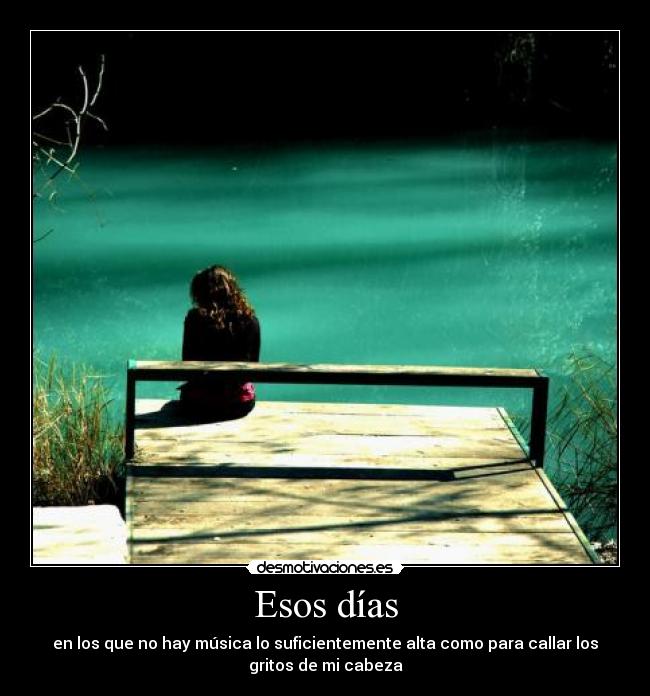 Esos días - en los que no hay música lo suficientemente alta como para callar los
gritos de mi cabeza
