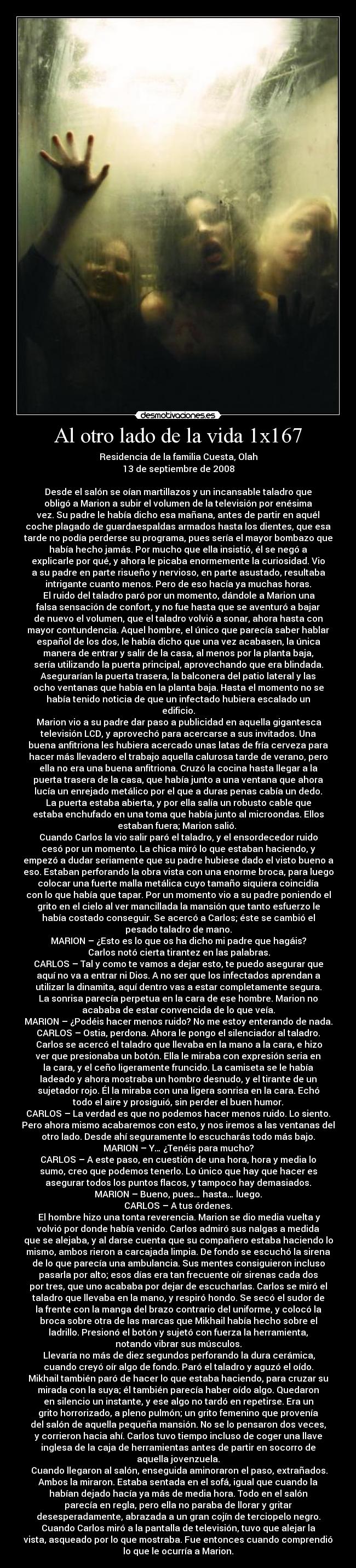 Al otro lado de la vida 1x167 - Residencia de la familia Cuesta, Olah
13 de septiembre de 2008

Desde el salón se oían martillazos y un incansable taladro que
obligó a Marion a subir el volumen de la televisión por enésima
vez. Su padre le había dicho esa mañana, antes de partir en aquél
coche plagado de guardaespaldas armados hasta los dientes, que esa
tarde no podía perderse su programa, pues sería el mayor bombazo que
había hecho jamás. Por mucho que ella insistió, él se negó a
explicarle por qué, y ahora le picaba enormemente la curiosidad. Vio
a su padre en parte risueño y nervioso, en parte asustado, resultaba
intrigante cuanto menos. Pero de eso hacía ya muchas horas.
	El ruido del taladro paró por un momento, dándole a Marion una
falsa sensación de confort, y no fue hasta que se aventuró a bajar
de nuevo el volumen, que el taladro volvió a sonar, ahora hasta con
mayor contundencia. Aquel hombre, el único que parecía saber hablar
español de los dos, le había dicho que una vez acabasen, la única
manera de entrar y salir de la casa, al menos por la planta baja,
sería utilizando la puerta principal, aprovechando que era blindada.
Asegurarían la puerta trasera, la balconera del patio lateral y las
ocho ventanas que había en la planta baja. Hasta el momento no se
había tenido noticia de que un infectado hubiera escalado un
edificio.
	Marion vio a su padre dar paso a publicidad en aquella gigantesca
televisión LCD, y aprovechó para acercarse a sus invitados. Una
buena anfitriona les hubiera acercado unas latas de fría cerveza para
hacer más llevadero el trabajo aquella calurosa tarde de verano, pero
ella no era una buena anfitriona. Cruzó la cocina hasta llegar a la
puerta trasera de la casa, que había junto a una ventana que ahora
lucía un enrejado metálico por el que a duras penas cabía un dedo.
La puerta estaba abierta, y por ella salía un robusto cable que
estaba enchufado en una toma que había junto al microondas. Ellos
estaban fuera; Marion salió. 
Cuando Carlos la vio salir paró el taladro, y el ensordecedor ruido
cesó por un momento. La chica miró lo que estaban haciendo, y
empezó a dudar seriamente que su padre hubiese dado el visto bueno a
eso. Estaban perforando la obra vista con una enorme broca, para luego
colocar una fuerte malla metálica cuyo tamaño siquiera coincidía
con lo que había que tapar. Por un momento vio a su padre poniendo el
grito en el cielo al ver mancillada la mansión que tanto esfuerzo le
había costado conseguir. Se acercó a Carlos; éste se cambió el
pesado taladro de mano.
MARION – ¿Esto es lo que os ha dicho mi padre que hagáis?
	Carlos notó cierta tirantez en las palabras.
CARLOS – Tal y como te vamos a dejar esto, te puedo asegurar que
aquí no va a entrar ni Dios. A no ser que los infectados aprendan a
utilizar la dinamita, aquí dentro vas a estar completamente segura.
La sonrisa parecía perpetua en la cara de ese hombre. Marion no
acababa de estar convencida de lo que veía.
MARION – ¿Podéis hacer menos ruido? No me estoy enterando de nada.
CARLOS – Ostia, perdona. Ahora le pongo el silenciador al taladro.
	Carlos se acercó el taladro que llevaba en la mano a la cara, e hizo
ver que presionaba un botón. Ella le miraba con expresión seria en
la cara, y el ceño ligeramente fruncido. La camiseta se le había
ladeado y ahora mostraba un hombro desnudo, y el tirante de un
sujetador rojo. Él la miraba con una ligera sonrisa en la cara. Echó
todo el aire y prosiguió, sin perder el buen humor.
CARLOS – La verdad es que no podemos hacer menos ruido. Lo siento.
Pero ahora mismo acabaremos con esto, y nos iremos a las ventanas del
otro lado. Desde ahí seguramente lo escucharás todo más bajo.
MARION – Y… ¿Tenéis para mucho?
CARLOS – A este paso, en cuestión de una hora, hora y media lo
sumo, creo que podemos tenerlo. Lo único que hay que hacer es
asegurar todos los puntos flacos, y tampoco hay demasiados.
MARION – Bueno, pues… hasta… luego.
CARLOS – A tus órdenes.
	El hombre hizo una tonta reverencia. Marion se dio media vuelta y
volvió por donde había venido. Carlos admiró sus nalgas a medida
que se alejaba, y al darse cuenta que su compañero estaba haciendo lo
mismo, ambos rieron a carcajada limpia. De fondo se escuchó la sirena
de lo que parecía una ambulancia. Sus mentes consiguieron incluso
pasarla por alto; esos días era tan frecuente oír sirenas cada dos
por tres, que uno acababa por dejar de escucharlas. Carlos se miró el
taladro que llevaba en la mano, y respiró hondo. Se secó el sudor de
la frente con la manga del brazo contrario del uniforme, y colocó la
broca sobre otra de las marcas que Mikhail había hecho sobre el
ladrillo. Presionó el botón y sujetó con fuerza la herramienta,
notando vibrar sus músculos.
	Llevaría no más de diez segundos perforando la dura cerámica,
cuando creyó oír algo de fondo. Paró el taladro y aguzó el oído.
Mikhail también paró de hacer lo que estaba haciendo, para cruzar su
mirada con la suya; él también parecía haber oído algo. Quedaron
en silencio un instante, y ese algo no tardó en repetirse. Era un
grito horrorizado, a pleno pulmón; un grito femenino que provenía
del salón de aquella pequeña mansión. No se lo pensaron dos veces,
y corrieron hacia ahí. Carlos tuvo tiempo incluso de coger una llave
inglesa de la caja de herramientas antes de partir en socorro de
aquella jovenzuela.
	Cuando llegaron al salón, enseguida aminoraron el paso, extrañados.
Ambos la miraron. Estaba sentada en el sofá, igual que cuando la
habían dejado hacía ya más de media hora. Todo en el salón
parecía en regla, pero ella no paraba de llorar y gritar
desesperadamente, abrazada a un gran cojín de terciopelo negro.
Cuando Carlos miró a la pantalla de televisión, tuvo que alejar la
vista, asqueado por lo que mostraba. Fue entonces cuando comprendió
lo que le ocurría a Marion.