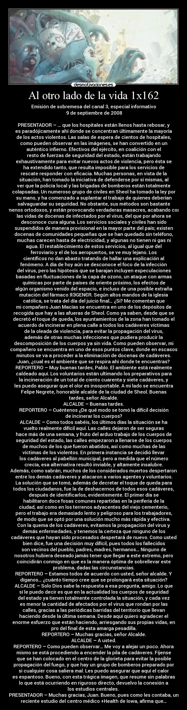 Al otro lado de la vida 1x162 - Emisión de sobremesa del canal 3, especial informativo
	9 de septiembre de 2008

PRESENTADOR – … que los hospitales están llenos hasta rebosar, y
es paradójicamente ahí donde se concentran últimamente la mayoría
de los actos violentos. Las salas de espera de cientos de hospitales,
como pueden observar en las imágenes, se han convertido en un
auténtico infierno. Efectivos del ejército, en coalición con el
resto de fuerzas de seguridad del estado, están trabajando
exhaustivamente para evitar nuevos actos de violencia, pero ésta se
ha extendido tanto, que resulta imposible para los servicios de
rescate responder con eficacia. Muchas personas, en vista de la
situación, han tomado la iniciativa de defenderse por sí mismas, al
ver que la policía local y las brigadas de bomberos están totalmente
colapsadas. Un numeroso grupo de civiles en Sheol ha tomado la ley por
su mano, y ha comenzado a suplantar el trabajo de quienes deberían
salvaguardar su seguridad. No obstante, sus métodos son bastante
menos ortodoxos, y están provocando verdaderas masacres, acabando con
las vidas de docenas de infectados por el virus, del que por ahora se
desconoce cura alguna. Los servicios sociales y civiles han sido
suspendidos de manera provisional en la mayor parte del país; existen
docenas de comunidades pequeñas que se han quedado sin teléfono,
muchas carecen hasta de electricidad, y algunas no tienen ni gas ni
agua. El restablecimiento de estos servicios, al igual que del
ferroviario y el de los aeropuertos, se ve muy lejano. Los
científicos no dan abasto tratando de hallar una explicación al
fenómeno. A día de hoy aún se desconoce el foco de la infección
del virus, pero las hipótesis que se barajan incluyen especulaciones
basadas en fluctuaciones de la capa de ozono, un ataque con armas
químicas por parte de países de oriente próximo, los efectos de
algún organismo venido del espacio, e incluso de una posible extraña
mutación del fármaco ЯЭGENЄR. Según altos mandos de la iglesia
católica, se trata del día del juicio final… ¿Si? Me comentan que
mi compañero Juan Macías se encuentra en uno de los depósitos de
recogida que hay a las afueras de Sheol. Como ya saben, desde que se
decretó el toque de queda, los ayuntamientos de la zona han tomado el
acuerdo de incinerar en plena calle a todos los cadáveres víctimas
de la oleada de violencia, para evitar la propagación del virus,
además de otras muchas infecciones que pudiera producir la
descomposición de los cuerpos ya sin vida. Como pueden observar, mi
compañero se encuentra en uno de esos puntos clave, donde en escasos
minutos se va a proceder a la eliminación de docenas de cadáveres.
Juan, ¿cual es el ambiente que se respira ahí donde te encuentras?
REPORTERO – Muy buenas tardes, Pablo. El ambiente está realmente
caldeado aquí. Los voluntarios están ultimando los preparativos para
la incineración de un total de ciento cuarenta y siete cadáveres, y
les puedo asegurar que el olor es insoportable. A mi lado se encuentra
Felipe Negrete, honorable alcalde de la ciudad de Sheol. Buenas
tardes, señor Alcalde.
ALCALDE – Buenas tardes.
REPORTERO – Cuéntenos ¿De qué modo se tomó la difícil decisión
de incinerar los cuerpos?
ALCALDE – Como todos sabéis, los últimos días la situación se ha
vuelto realmente difícil aquí. Las calles dejaron de ser seguras
hace más de una semana, y fruto del arduo trabajo de los cuerpos de
seguridad del estado, las calles empezaron a llenarse de los cuerpos
de muchos de los que fueron abatidos, así como muchas de las
víctimas de los violentos. En primera instancia se decidió llevar
los cadáveres al pabellón municipal, pero a medida que el número
crecía, esa alternativa resultó inviable, y altamente insalubre.
Además, como sabrán, muchos de los considerados muertos despertaron
entre los demás cadáveres y atacaron a varios agentes y voluntarios.
La solución que se tomó, además de decretar el toque de queda para
todos los ciudadanos, fue la de deshacernos de todos esos cadáveres,
después de identificarlos, evidentemente. El primer día se
habilitaron doce fosas comunes repartidas en la periferia de la
ciudad, así como en los terrenos adyacentes del viejo cementerio,
pero el trabajo era demasiado lento y peligroso para los trabajadores,
de modo que se optó por una solución mucho más rápida y efectiva.
Con la quema de los cadáveres, evitamos la propagación del virus y
demás enfermedades, y tenemos la certeza que ninguno de los
cadáveres que hayan sido procesados despertará de nuevo. Como usted
bien dice, fue una decisión muy difícil, pues todos los fallecidos
son vecinos del pueblo, padres, madres, hermanos… Ninguno de
nosotros hubiera deseado jamás tener que llegar a este extremo, pero
coincidirán conmigo en que es la manera óptima de sobrellevar este
problema, dadas las circunstancias.
REPORTERO – Estamos todos de acuerdo con usted, señor alcalde. Y
díganos… ¿cuánto tiempo cree que se prolongará esta situación?
ALCALDE – Solo Dios sabe la respuesta a esa pregunta, amigo. Lo que
sí le puedo decir es que en la actualidad los cuerpos de seguridad
del estado ya tienen totalmente controlada la situación, y cada vez
es menor la cantidad de afectados por el virus que rondan por las
calles, gracias a las periódicas barridas del territorio que llevan
haciendo desde la última semana. Desde aquí quiero agradecer el
enorme esfuerzo que están haciendo, arriesgando sus propias vidas, en
pro del final de esta amarga pesadilla.
REPORTERO – Muchas gracias, señor Alcalde.
ALCALDE – A usted.
REPORTERO – Como pueden observar… Me voy a alejar un poco. Ahora
mismo se está procediendo a encender la pila de cadáveres. Fíjense
que se han colocado en el centro de la glorieta para evitar la posible
propagación del fuego, y que hay un grupo de bomberos preparado por
si cualquier cosa saliera mal. Les puedo asegurar que aquí el calor
es espantoso. Bueno, con esta trágica imagen, que resume sin palabras
lo que está ocurriendo en riguroso directo, devuelvo la conexión a
los estudios centrales. 
PRESENTADOR – Muchas gracias, Juan. Bueno, pues como les contaba, un
reciente estudio del centro médico +Health de Iowa, afirma que…