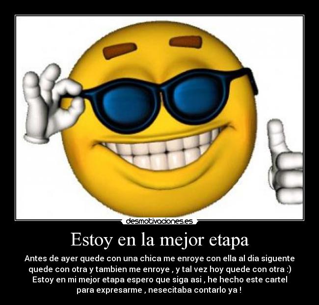 Estoy en la mejor etapa - Antes de ayer quede con una chica me enroye con ella al dia siguente
quede con otra y tambien me enroye , y tal vez hoy quede con otra :)
Estoy en mi mejor etapa espero que siga asi , he hecho este cartel
para expresarme , nesecitaba contarlo ya ! 