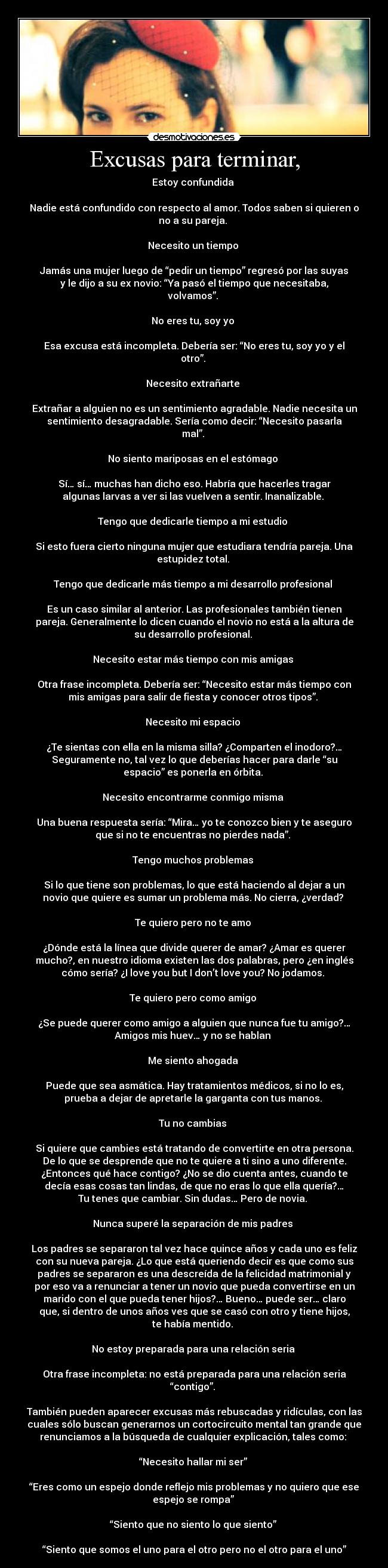 Excusas para terminar, - Estoy confundida 

Nadie está confundido con respecto al amor. Todos saben si quieren o
no a su pareja. 

Necesito un tiempo 

Jamás una mujer luego de “pedir un tiempo” regresó por las suyas
y le dijo a su ex novio: “Ya pasó el tiempo que necesitaba,
volvamos”. 

No eres tu, soy yo 

Esa excusa está incompleta. Debería ser: “No eres tu, soy yo y el
otro”. 

Necesito extrañarte 

Extrañar a alguien no es un sentimiento agradable. Nadie necesita un
sentimiento desagradable. Sería como decir: “Necesito pasarla
mal”. 

No siento mariposas en el estómago 

Sí… sí… muchas han dicho eso. Habría que hacerles tragar
algunas larvas a ver si las vuelven a sentir. Inanalizable. 

Tengo que dedicarle tiempo a mi estudio 

Si esto fuera cierto ninguna mujer que estudiara tendría pareja. Una
estupidez total. 

Tengo que dedicarle más tiempo a mi desarrollo profesional 

Es un caso similar al anterior. Las profesionales también tienen
pareja. Generalmente lo dicen cuando el novio no está a la altura de
su desarrollo profesional. 

Necesito estar más tiempo con mis amigas 

Otra frase incompleta. Debería ser: “Necesito estar más tiempo con
mis amigas para salir de fiesta y conocer otros tipos”. 

Necesito mi espacio 

¿Te sientas con ella en la misma silla? ¿Comparten el inodoro?…
Seguramente no, tal vez lo que deberías hacer para darle “su
espacio” es ponerla en órbita. 

Necesito encontrarme conmigo misma 

Una buena respuesta sería: “Mira… yo te conozco bien y te aseguro
que si no te encuentras no pierdes nada”. 

Tengo muchos problemas 

Si lo que tiene son problemas, lo que está haciendo al dejar a un
novio que quiere es sumar un problema más. No cierra, ¿verdad? 

Te quiero pero no te amo 

¿Dónde está la línea que divide querer de amar? ¿Amar es querer
mucho?, en nuestro idioma existen las dos palabras, pero ¿en inglés
cómo sería? ¿I love you but I don’t love you? No jodamos. 

Te quiero pero como amigo 

¿Se puede querer como amigo a alguien que nunca fue tu amigo?…
Amigos mis huev… y no se hablan 

Me siento ahogada 

Puede que sea asmática. Hay tratamientos médicos, si no lo es,
prueba a dejar de apretarle la garganta con tus manos. 

Tu no cambias 

Si quiere que cambies está tratando de convertirte en otra persona.
De lo que se desprende que no te quiere a ti sino a uno diferente.
¿Entonces qué hace contigo? ¿No se dio cuenta antes, cuando te
decía esas cosas tan lindas, de que no eras lo que ella quería?…
Tu tenes que cambiar. Sin dudas… Pero de novia. 

Nunca superé la separación de mis padres 

Los padres se separaron tal vez hace quince años y cada uno es feliz
con su nueva pareja. ¿Lo que está queriendo decir es que como sus
padres se separaron es una descreída de la felicidad matrimonial y
por eso va a renunciar a tener un novio que pueda convertirse en un
marido con el que pueda tener hijos?… Bueno… puede ser… claro
que, si dentro de unos años ves que se casó con otro y tiene hijos,
te había mentido. 

No estoy preparada para una relación seria 

Otra frase incompleta: no está preparada para una relación seria
“contigo”. 

También pueden aparecer excusas más rebuscadas y ridículas, con las
cuales sólo buscan generarnos un cortocircuito mental tan grande que
renunciamos a la búsqueda de cualquier explicación, tales como: 

“Necesito hallar mi ser” 

“Eres como un espejo donde reflejo mis problemas y no quiero que ese
espejo se rompa” 

“Siento que no siento lo que siento” 

“Siento que somos el uno para el otro pero no el otro para el uno”