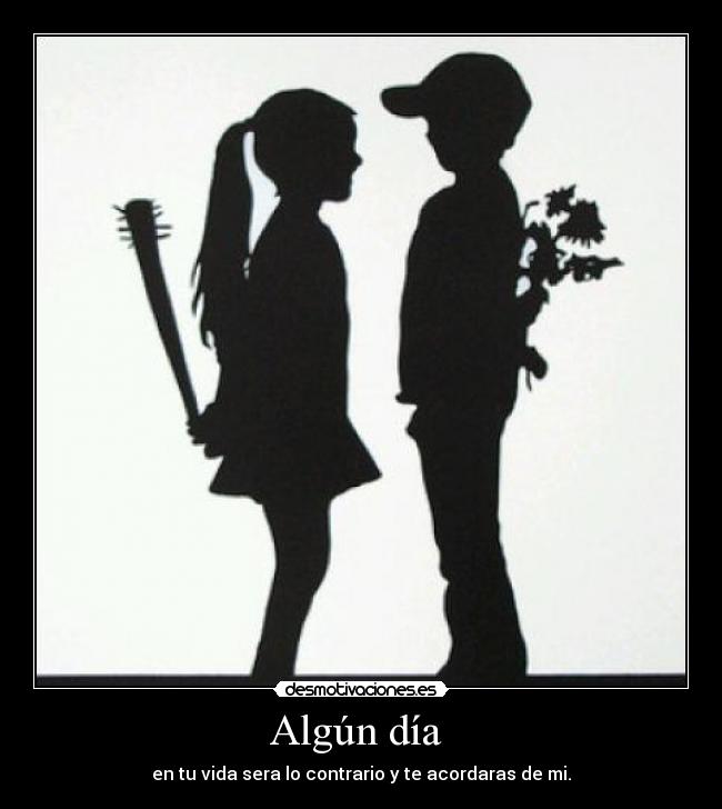 Algún día - en tu vida sera lo contrario y te acordaras de mi.