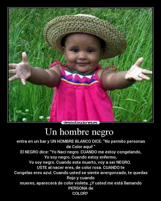 Un hombre negro  - entra en un bar y UN HOMBRE BLANCO DICE: No permito personas
de Color aquí! 
El NEGRO dice: Yo Nací negro. CUANDO me estoy congelando,
Yo soy negro. Cuando estoy enfermo,
Yo soy negro. Cuando este muerto, voy a ser NEGRO. 
USTE al nacer eres, de color rosa. CUANDO te
Congelas eres azul. Cuando usted se siente avergonzado, te quedas
Rojo y cuando
mueres, aparecerá de color violeta. ¿Y usted me está llamando PERSONA de
COLOR? 