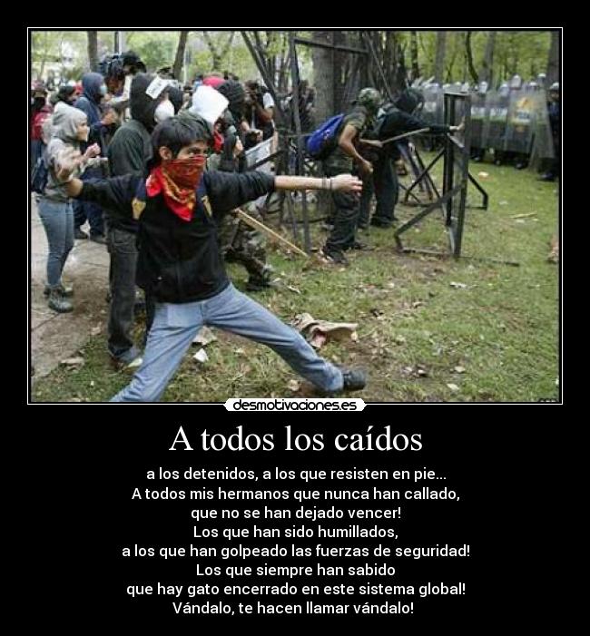A todos los caídos - a los detenidos, a los que resisten en pie...
A todos mis hermanos que nunca han callado,
que no se han dejado vencer!
Los que han sido humillados,
a los que han golpeado las fuerzas de seguridad!
Los que siempre han sabido
que hay gato encerrado en este sistema global!
Vándalo, te hacen llamar vándalo! 