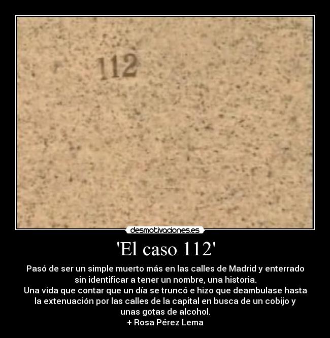 El caso 112 - Pasó de ser un simple muerto más en las calles de Madrid y enterrado
sin identificar a tener un nombre, una historia.
Una vida que contar que un día se truncó e hizo que deambulase hasta
la extenuación por las calles de la capital en busca de un cobijo y
unas gotas de alcohol.
+ Rosa Pérez Lema