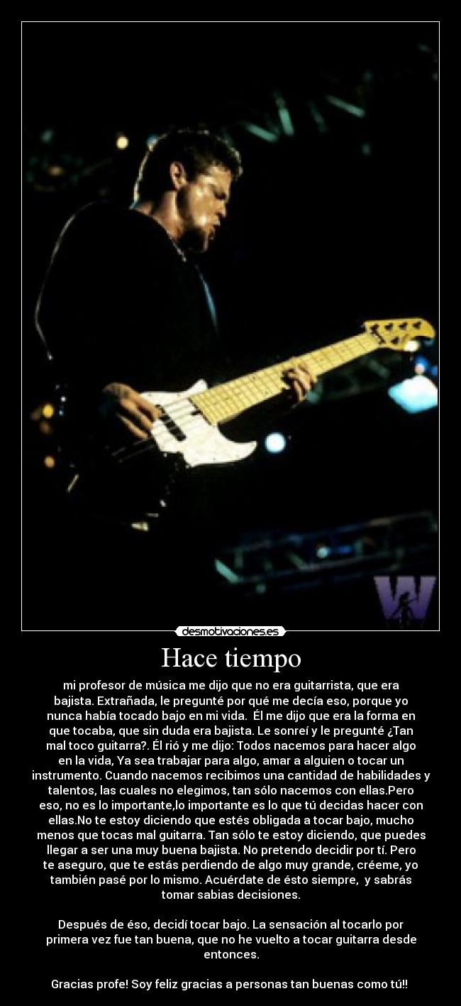 Hace tiempo - mi profesor de música me dijo que no era guitarrista, que era
bajista. Extrañada, le pregunté por qué me decía eso, porque yo
nunca había tocado bajo en mi vida.  Él me dijo que era la forma en
que tocaba, que sin duda era bajista. Le sonreí y le pregunté ¿Tan
mal toco guitarra?. Él rió y me dijo: Todos nacemos para hacer algo
en la vida, Ya sea trabajar para algo, amar a alguien o tocar un
instrumento. Cuando nacemos recibimos una cantidad de habilidades y
talentos, las cuales no elegimos, tan sólo nacemos con ellas.Pero
eso, no es lo importante,lo importante es lo que tú decidas hacer con
ellas.No te estoy diciendo que estés obligada a tocar bajo, mucho
menos que tocas mal guitarra. Tan sólo te estoy diciendo, que puedes
llegar a ser una muy buena bajista. No pretendo decidir por tí. Pero
te aseguro, que te estás perdiendo de algo muy grande, créeme, yo
también pasé por lo mismo. Acuérdate de ésto siempre,  y sabrás
tomar sabias decisiones.

Después de éso, decidí tocar bajo. La sensación al tocarlo por
primera vez fue tan buena, que no he vuelto a tocar guitarra desde
entonces.

Gracias profe! Soy feliz gracias a personas tan buenas como tú!! 