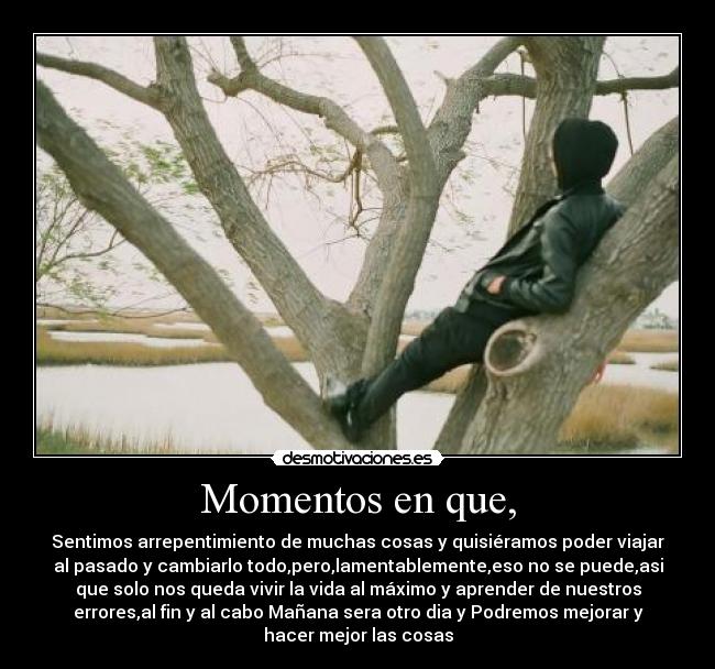 Momentos en que, - Sentimos arrepentimiento de muchas cosas y quisiéramos poder viajar
al pasado y cambiarlo todo,pero,lamentablemente,eso no se puede,asi
que solo nos queda vivir la vida al máximo y aprender de nuestros
errores,al fin y al cabo Mañana sera otro dia y Podremos mejorar y
hacer mejor las cosas