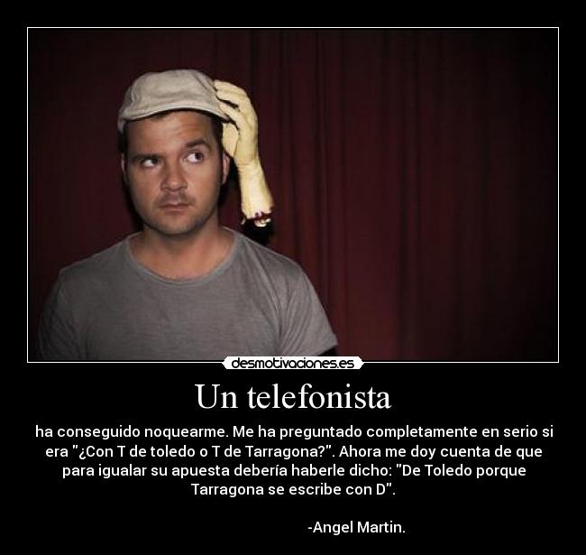 Un telefonista - ha conseguido noquearme. Me ha preguntado completamente en serio si
era ¿Con T de toledo o T de Tarragona?. Ahora me doy cuenta de que
para igualar su apuesta debería haberle dicho: De Toledo porque
Tarragona se escribe con D.
                                                                      
                                   -Angel Martin.