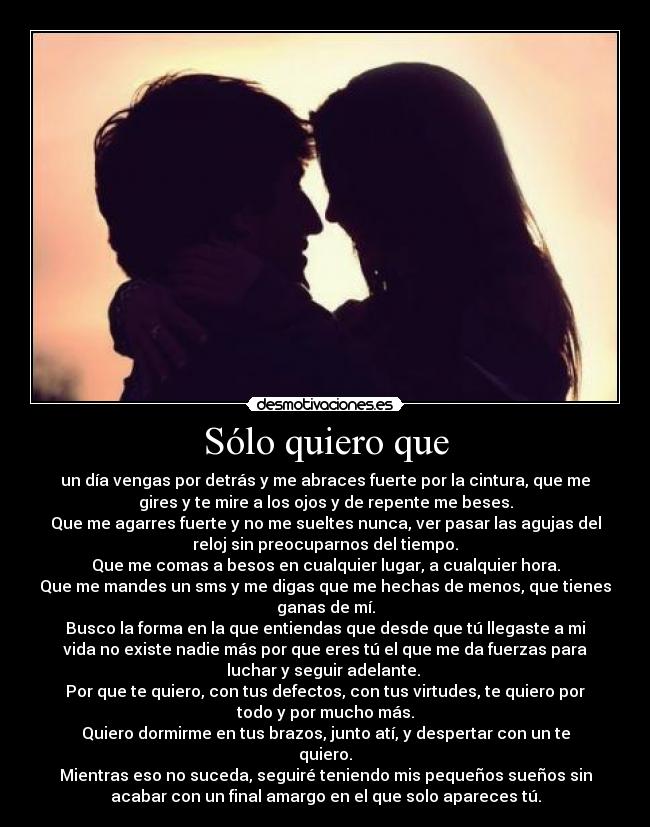 Sólo quiero que - un día vengas por detrás y me abraces fuerte por la cintura, que me
gires y te mire a los ojos y de repente me beses.
Que me agarres fuerte y no me sueltes nunca, ver pasar las agujas del
reloj sin preocuparnos del tiempo.
Que me comas a besos en cualquier lugar, a cualquier hora.
Que me mandes un sms y me digas que me hechas de menos, que tienes
ganas de mí.
Busco la forma en la que entiendas que desde que tú llegaste a mi
vida no existe nadie más por que eres tú el que me da fuerzas para
luchar y seguir adelante.
Por que te quiero, con tus defectos, con tus virtudes, te quiero por
todo y por mucho más.
Quiero dormirme en tus brazos, junto atí, y despertar con un te
quiero.
Mientras eso no suceda, seguiré teniendo mis pequeños sueños sin
acabar con un final amargo en el que solo apareces tú.