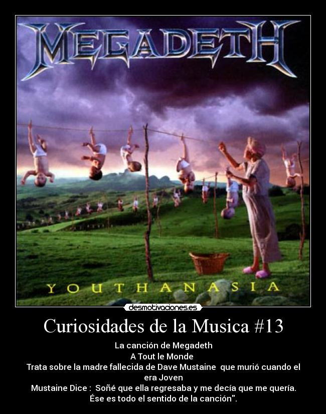 Curiosidades de la Musica #13 - La canción de Megadeth
A Tout le Monde 
Trata sobre la madre fallecida de Dave Mustaine  que murió cuando el
era Joven
Mustaine Dice :  Soñé que ella regresaba y me decía que me quería.
Ése es todo el sentido de la canción.