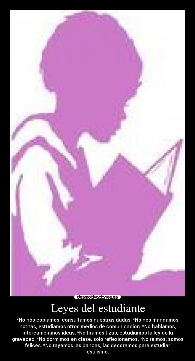 Leyes del estudiante - *No nos copiamos, consultamos nuestras dudas. *No nos mandamos
notitas, estudiamos otros medios de comunicación. *No hablamos,
intercambiamos ideas. *No tiramos tizas, estudiamos la ley de la
gravedad. *No dormimos en clase, solo reflexionamos. *No reimos, somos
felices. *No rayamos las bancas, las decoramos para estudiar
estilismo.