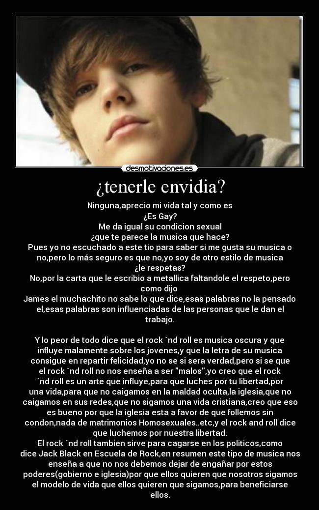 ¿tenerle envidia? - Ninguna,aprecio mi vida tal y como es
¿Es Gay?
Me da igual su condicion sexual
¿que te parece la musica que hace?
Pues yo no escuchado a este tio para saber si me gusta su musica o
no,pero lo más seguro es que no,yo soy de otro estilo de musica
¿le respetas?
No,por la carta que le escribio a metallica faltandole el respeto,pero
como dijo
James el muchachito no sabe lo que dice,esas palabras no la pensado
el,esas palabras son influenciadas de las personas que le dan el
trabajo.
Y lo peor de todo dice que el rock ´nd roll es musica oscura y que
influye malamente sobre los jovenes,y que la letra de su musica
consigue en repartir felicidad,yo no se si sera verdad,pero si se que
el rock ´nd roll no nos enseña a ser malos,yo creo que el rock
´nd roll es un arte que influye,para que luches por tu libertad,por
una vida,para que no caigamos en la maldad oculta,la iglesia,que no
caigamos en sus redes,que no sigamos una vida cristiana,creo que eso
es bueno por que la iglesia esta a favor de que follemos sin
condon,nada de matrimonios Homosexuales..etc,y el rock and roll dice
que luchemos por nuestra libertad.
El rock ´nd roll tambien sirve para cagarse en los politicos,como
dice Jack Black en Escuela de Rock,en resumen este tipo de musica nos
enseña a que no nos debemos dejar de engañar por estos
poderes(gobierno e iglesia)por que ellos quieren que nosotros sigamos
el modelo de vida que ellos quieren que sigamos,para beneficiarse
ellos.
