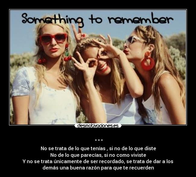 ... - No se trata de lo que tenías , si no de lo que diste
No de lo que parecías, si no como viviste
Y no se trata únicamente de ser recordado, se trata de dar a los
demás una buena razón para que te recuerden