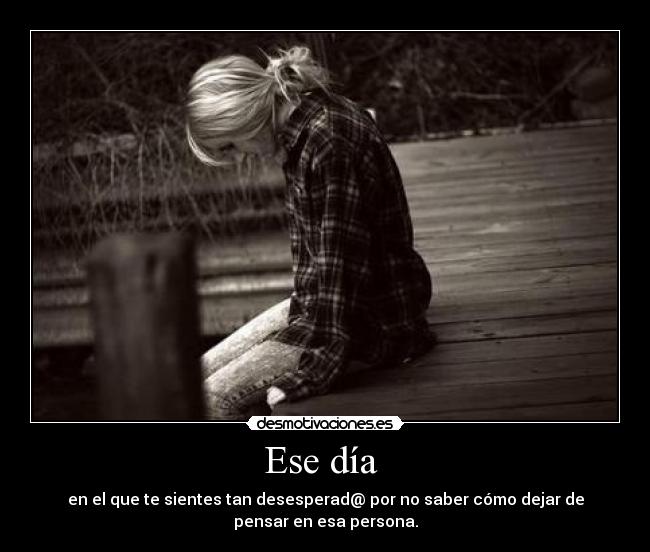 Ese día  - en el que te sientes tan desesperad@ por no saber cómo dejar de
pensar en esa persona.