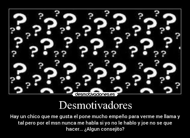 Desmotivadores - Hay un chico que me gusta el pone mucho empeño para verme me llama y
tal pero por el msn nunca me habla si yo no le hablo y joe no se que
hacer... ¿Algun consejito?